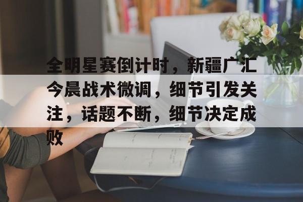 南宫官方入口 -全明星赛倒计时，新疆广汇今晨战术微调，细节引发关注，话题不断，细节决定成败的简单介绍