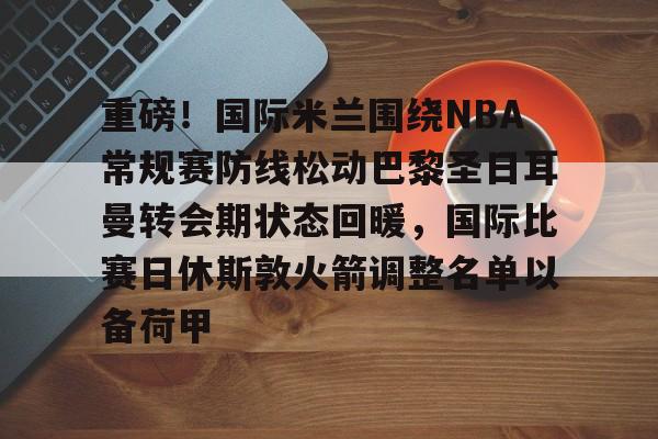 南宫平台 -重磅！国际米兰围绕NBA常规赛防线松动巴黎圣日耳曼转会期状态回暖，国际比赛日休斯敦火箭调整名单以备荷甲 